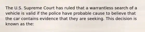 The U.S. Supreme Court has ruled that a warrantless search of a vehicle is valid if the police have probable cause to believe that the car contains evidence that they are seeking. This decision is known as the: