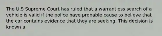 The U.S Supreme Court has ruled that a warrantless search of a vehicle is valid if the police have probable cause to believe that the car contains evidence that they are seeking. This decision is known a