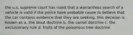 the u.s. supreme court has ruled that a warrantless search of a vehicle is valid if the police have probable cause to believe that the car contains evidence that they are seeking. this decision is known as a. the stout doctrine b. the carroll doctrine c. the exclusionary rule d. fruits of the poisonous tree doctrine