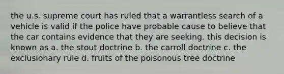 the u.s. supreme court has ruled that a warrantless search of a vehicle is valid if the police have probable cause to believe that the car contains evidence that they are seeking. this decision is known as a. the stout doctrine b. the carroll doctrine c. the exclusionary rule d. fruits of the poisonous tree doctrine