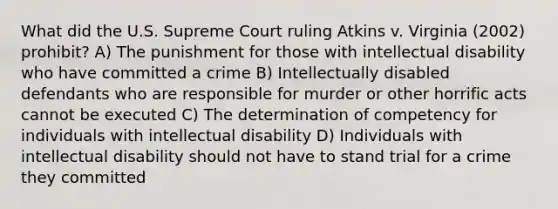 What did the U.S. Supreme Court ruling Atkins v. Virginia (2002) prohibit? A) The punishment for those with intellectual disability who have committed a crime B) Intellectually disabled defendants who are responsible for murder or other horrific acts cannot be executed C) The determination of competency for individuals with intellectual disability D) Individuals with intellectual disability should not have to stand trial for a crime they committed