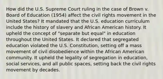 How did the U.S. Supreme Court ruling in the case of Brown v. Board of Education (1954) affect the civil rights movement in the United States? It mandated that the U.S. education curriculum include the history of slavery and African American history. It upheld the concept of "separate but equal" in education throughout the United States. It declared that segregated education violated the U.S. Constitution, setting off a mass movement of civil disobedience within the African American community. It upheld the legality of segregation in education, social services, and all public spaces, setting back the civil rights movement by decades.