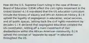 How did the U.S. Supreme Court ruling in the case of Brown v. Board of Education (1954) affect the civil rights movement in the United States? A.) It mandated that the US education curriculum include the history of slavery and African American History. B.) It upheld the legality of segregation in education, social services, and all public spaces, setting back the civil rights movement by decades C.) It declared that segregated education violated the US constitution, setting off a mass movement of civil disobedience within the African American community. D.) It upheld the concept of "separate by equal" in education throughout the US.