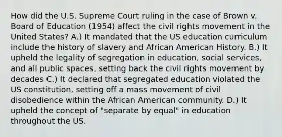 How did the U.S. Supreme Court ruling in the case of Brown v. Board of Education (1954) affect the civil rights movement in the United States? A.) It mandated that the US education curriculum include the history of slavery and African American History. B.) It upheld the legality of segregation in education, social services, and all public spaces, setting back the civil rights movement by decades C.) It declared that segregated education violated the US constitution, setting off a mass movement of civil disobedience within the African American community. D.) It upheld the concept of "separate by equal" in education throughout the US.