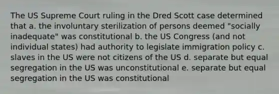 The US Supreme Court ruling in the Dred Scott case determined that a. the involuntary sterilization of persons deemed "socially inadequate" was constitutional b. the US Congress (and not individual states) had authority to legislate immigration policy c. slaves in the US were not citizens of the US d. separate but equal segregation in the US was unconstitutional e. separate but equal segregation in the US was constitutional