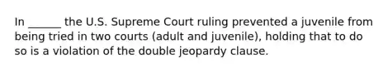 In ______ the U.S. Supreme Court ruling prevented a juvenile from being tried in two courts (adult and juvenile), holding that to do so is a violation of the double jeopardy clause.