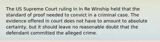 The US Supreme Court ruling in In Re Winship held that the standard of proof needed to convict in a criminal case. The evidence offered in court does not have to amount to absolute certainty, but it should leave no reasonable doubt that the defendant committed the alleged crime.