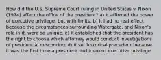 How did the U.S. Supreme Court ruling in United States v. Nixon (1974) affect the office of the president? a) It affirmed the power of executive privilege, but with limits. b) It had no real effect because the circumstances surrounding Watergate, and Nixon's role in it, were so unique. c) It established that the president has the right to choose which attorney would conduct investigations of presidential misconduct d) It set historical precedent because it was the first time a president had invoked executive privilege