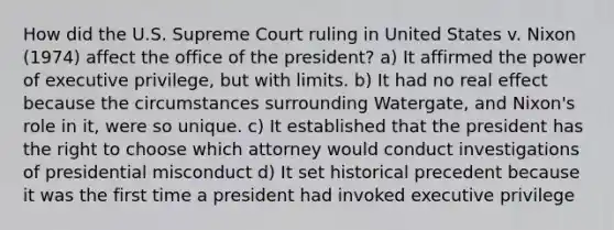 How did the U.S. Supreme Court ruling in United States v. Nixon (1974) affect the office of the president? a) It affirmed the power of executive privilege, but with limits. b) It had no real effect because the circumstances surrounding Watergate, and Nixon's role in it, were so unique. c) It established that the president has the right to choose which attorney would conduct investigations of presidential misconduct d) It set historical precedent because it was the first time a president had invoked executive privilege