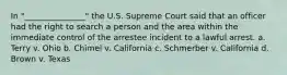 In "_______________" the U.S. Supreme Court said that an officer had the right to search a person and the area within the immediate control of the arrestee incident to a lawful arrest. a. Terry v. Ohio b. Chimel v. California c. Schmerber v. California d. Brown v. Texas