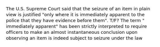 The U.S. Supreme Court said that the seizure of an item in plain view is justified "only where it is immediately apparent to the police that they have evidence before them". T/F? The term " immediately apparent" has been strictly interpreted to require officers to make an almost instantaneous conclusion upon observing an item is indeed subject to seizure under the law