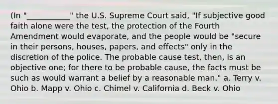 (In "___________" the U.S. Supreme Court said, "If subjective good faith alone were the test, the protection of the Fourth Amendment would evaporate, and the people would be "secure in their persons, houses, papers, and effects" only in the discretion of the police. The probable cause test, then, is an objective one; for there to be probable cause, the facts must be such as would warrant a belief by a reasonable man." a. Terry v. Ohio b. Mapp v. Ohio c. Chimel v. California d. Beck v. Ohio