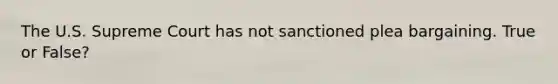The U.S. Supreme Court has not sanctioned plea bargaining. True or False?