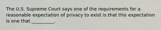 The U.S. Supreme Court says one of the requirements for a reasonable expectation of privacy to exist is that this expectation is one that __________.