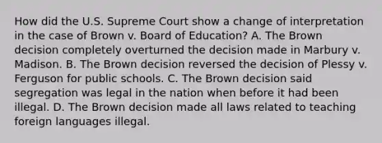 How did the U.S. Supreme Court show a change of interpretation in the case of Brown v. Board of Education? A. The Brown decision completely overturned the decision made in Marbury v. Madison. B. The Brown decision reversed the decision of Plessy v. Ferguson for public schools. C. The Brown decision said segregation was legal in the nation when before it had been illegal. D. The Brown decision made all laws related to teaching foreign languages illegal.