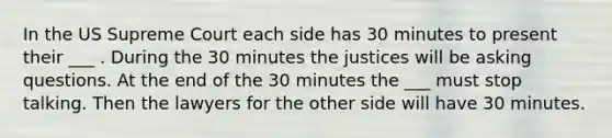 In the US Supreme Court each side has 30 minutes to present their ___ . During the 30 minutes the justices will be <a href='https://www.questionai.com/knowledge/kcqzz1sAJu-asking-questions' class='anchor-knowledge'>asking questions</a>. At the end of the 30 minutes the ___ must stop talking. Then the lawyers for the other side will have 30 minutes.