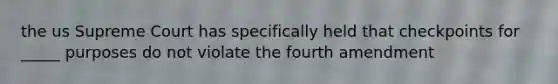 the us Supreme Court has specifically held that checkpoints for _____ purposes do not violate the fourth amendment