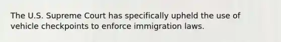 The U.S. Supreme Court has specifically upheld the use of vehicle checkpoints to enforce immigration laws.