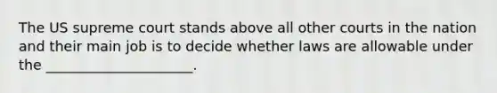 The US supreme court stands above all other courts in the nation and their main job is to decide whether laws are allowable under the _____________________.