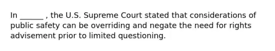 In ______ , the U.S. Supreme Court stated that considerations of public safety can be overriding and negate the need for rights advisement prior to limited questioning.