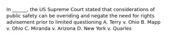 In ______, the US Supreme Court stated that considerations of public safety can be overiding and negate the need for rights advisement prior to limited questioning A. Terry v. Ohio B. Mapp v. Ohio C. Miranda v. Arizona D. New York v. Quarles