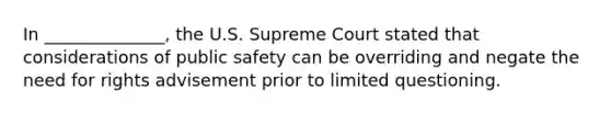 In ______________, the U.S. Supreme Court stated that considerations of public safety can be overriding and negate the need for rights advisement prior to limited questioning.