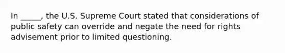 In _____, the U.S. Supreme Court stated that considerations of public safety can override and negate the need for rights advisement prior to limited questioning.