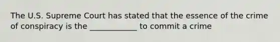 The U.S. Supreme Court has stated that the essence of the crime of conspiracy is the ____________ to commit a crime