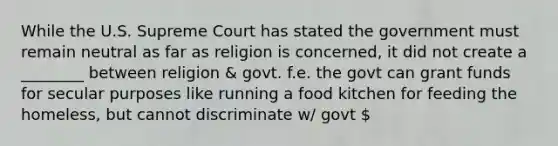 While the U.S. Supreme Court has stated the government must remain neutral as far as religion is concerned, it did not create a ________ between religion & govt. f.e. the govt can grant funds for secular purposes like running a food kitchen for feeding the homeless, but cannot discriminate w/ govt