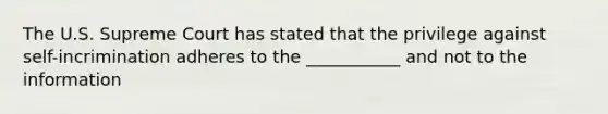 The U.S. Supreme Court has stated that the privilege against self-incrimination adheres to the ___________ and not to the information