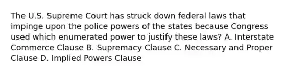 The U.S. Supreme Court has struck down federal laws that impinge upon the police powers of the states because Congress used which enumerated power to justify these laws? A. Interstate Commerce Clause B. Supremacy Clause C. Necessary and Proper Clause D. Implied Powers Clause