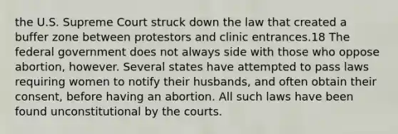 the U.S. Supreme Court struck down the law that created a buffer zone between protestors and clinic entrances.18 The federal government does not always side with those who oppose abortion, however. Several states have attempted to pass laws requiring women to notify their husbands, and often obtain their consent, before having an abortion. All such laws have been found unconstitutional by the courts.