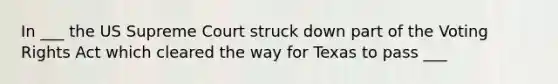 In ___ the US Supreme Court struck down part of the Voting Rights Act which cleared the way for Texas to pass ___