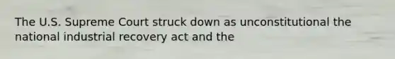 The U.S. Supreme Court struck down as unconstitutional the national industrial recovery act and the