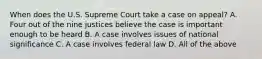 When does the U.S. Supreme Court take a case on appeal? A. Four out of the nine justices believe the case is important enough to be heard B. A case involves issues of national significance C. A case involves federal law D. All of the above