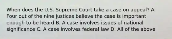 When does the U.S. Supreme Court take a case on appeal? A. Four out of the nine justices believe the case is important enough to be heard B. A case involves issues of national significance C. A case involves federal law D. All of the above