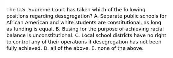 The U.S. Supreme Court has taken which of the following positions regarding desegregation? A. Separate public schools for African American and white students are constitutional, as long as funding is equal. B. Busing for the purpose of achieving racial balance is unconstitutional. C. Local school districts have no right to control any of their operations if desegregation has not been fully achieved. D. all of the above. E. none of the above.