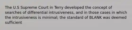 The U.S Supreme Court in Terry developed the concept of searches of differential intrusiveness, and in those cases in which the intrusiveness is minimal; the standard of BLANK was deemed sufficient