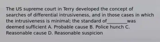 The US supreme court in Terry developed the concept of searches of differential intrusiveness, and in those cases in which the intrusiveness is minimal; the standard of_________was deemed sufficient A. Probable cause B. Police hunch C. Reasonable cause D. Reasonable suspicion