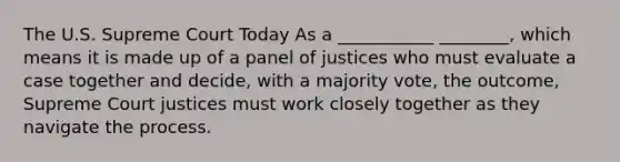 The U.S. Supreme Court Today As a ___________ ________, which means it is made up of a panel of justices who must evaluate a case together and decide, with a majority vote, the outcome, Supreme Court justices must work closely together as they navigate the process.