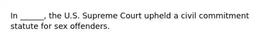 In ______, the U.S. Supreme Court upheld a civil commitment statute for sex offenders.