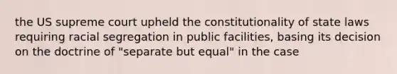 the US supreme court upheld the constitutionality of state laws requiring racial segregation in public facilities, basing its decision on the doctrine of "separate but equal" in the case