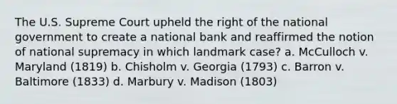 The U.S. Supreme Court upheld the right of the national government to create a national bank and reaffirmed the notion of national supremacy in which landmark case? a. McCulloch v. Maryland (1819) b. Chisholm v. Georgia (1793) c. Barron v. Baltimore (1833) d. Marbury v. Madison (1803)