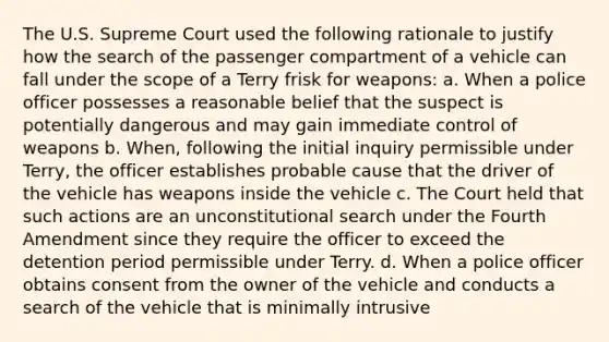 The U.S. Supreme Court used the following rationale to justify how the search of the passenger compartment of a vehicle can fall under the scope of a Terry frisk for weapons: a. When a police officer possesses a reasonable belief that the suspect is potentially dangerous and may gain immediate control of weapons b. When, following the initial inquiry permissible under Terry, the officer establishes probable cause that the driver of the vehicle has weapons inside the vehicle c. The Court held that such actions are an unconstitutional search under the Fourth Amendment since they require the officer to exceed the detention period permissible under Terry. d. When a police officer obtains consent from the owner of the vehicle and conducts a search of the vehicle that is minimally intrusive