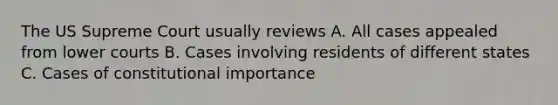 The US Supreme Court usually reviews A. All cases appealed from lower courts B. Cases involving residents of different states C. Cases of constitutional importance