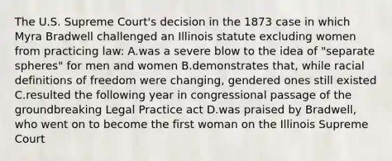 The U.S. Supreme Court's decision in the 1873 case in which Myra Bradwell challenged an Illinois statute excluding women from practicing law: A.was a severe blow to the idea of "separate spheres" for men and women B.demonstrates that, while racial definitions of freedom were changing, gendered ones still existed C.resulted the following year in congressional passage of the groundbreaking Legal Practice act D.was praised by Bradwell, who went on to become the first woman on the Illinois Supreme Court