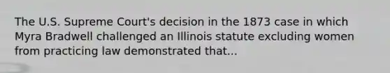 The U.S. Supreme Court's decision in the 1873 case in which Myra Bradwell challenged an Illinois statute excluding women from practicing law demonstrated that...