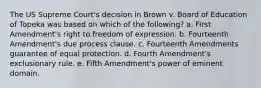 The US Supreme Court's decision in Brown v. Board of Education of Topeka was based on which of the following? a. First Amendment's right to freedom of expression. b. Fourteenth Amendment's due process clause. c. Fourteenth Amendments guarantee of equal protection. d. Fourth Amendment's exclusionary rule. e. Fifth Amendment's power of eminent domain.