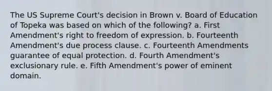 The US Supreme Court's decision in Brown v. Board of Education of Topeka was based on which of the following? a. First Amendment's right to <a href='https://www.questionai.com/knowledge/kZ9NNJsB0k-freedom-of-expression' class='anchor-knowledge'>freedom of expression</a>. b. Fourteenth Amendment's due process clause. c. Fourteenth Amendments guarantee of equal protection. d. Fourth Amendment's exclusionary rule. e. Fifth Amendment's power of eminent domain.