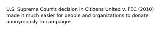 U.S. Supreme Court's decision in Citizens United v. FEC (2010) made it much easier for people and organizations to donate anonymously to campaigns.